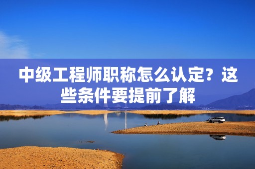 中级工程师职称怎么认定？这些条件要提前了解