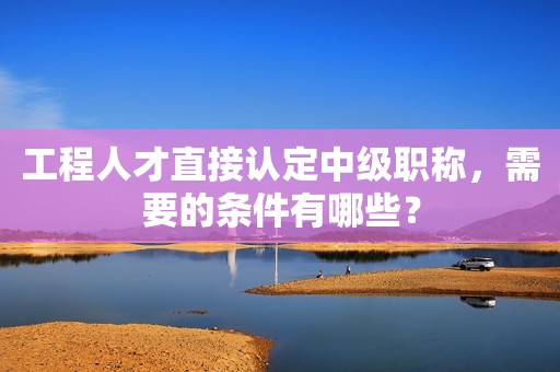 工程人才直接认定中级职称，需要的条件有哪些？