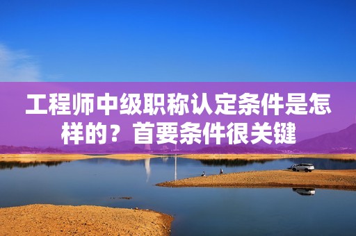 工程师中级职称认定条件是怎样的？首要条件很关键