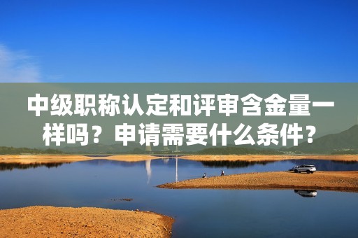 中级职称认定和评审含金量一样吗？申请需要什么条件？