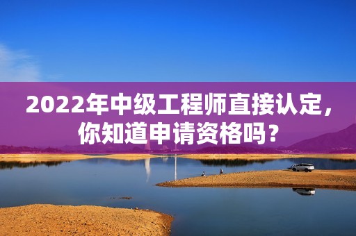 2022年中级工程师直接认定，你知道申请资格吗？