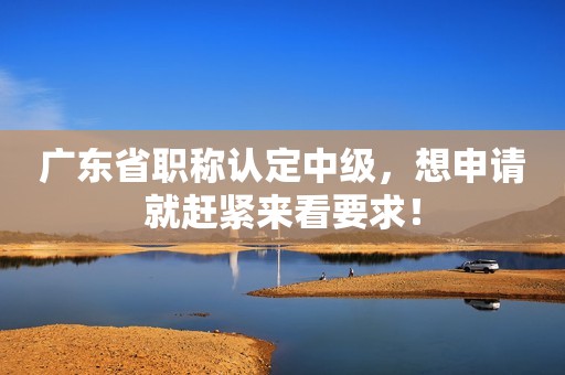 广东省职称认定中级，想申请就赶紧来看要求！
