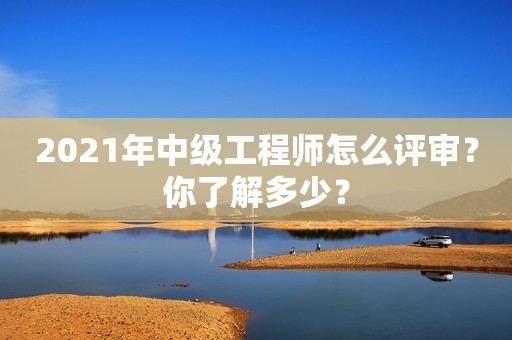 2021年中级工程师怎么评审？你了解多少？