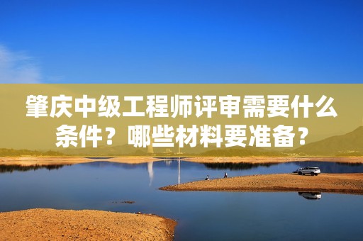 肇庆中级工程师评审需要什么条件？哪些材料要准备？