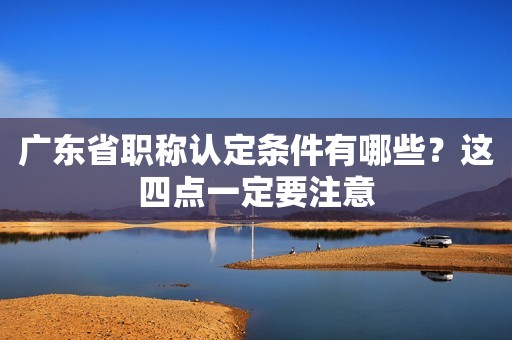 广东省职称认定条件有哪些？这四点一定要注意