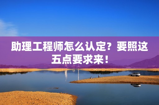 助理工程师怎么认定？要照这五点要求来！