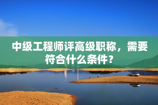 中级工程师评高级职称，需要符合什么条件？
