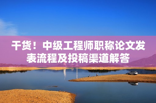 干货！中级工程师职称论文发表流程及投稿渠道解答