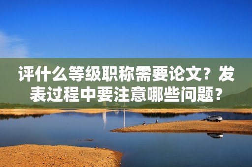 评什么等级职称需要论文？发表过程中要注意哪些问题？
