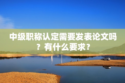 中级职称认定需要发表论文吗？有什么要求？