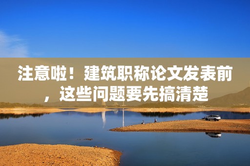 注意啦！建筑职称论文发表前，这些问题要先搞清楚