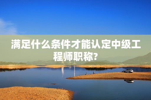 满足什么条件才能认定中级工程师职称?