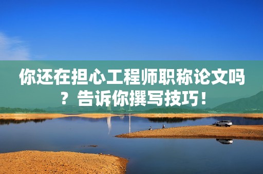 你还在担心工程师职称论文吗？告诉你撰写技巧！