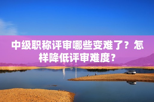 中级职称评审哪些变难了？怎样降低评审难度？