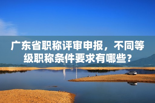 广东省职称评审申报，不同等级职称条件要求有哪些？