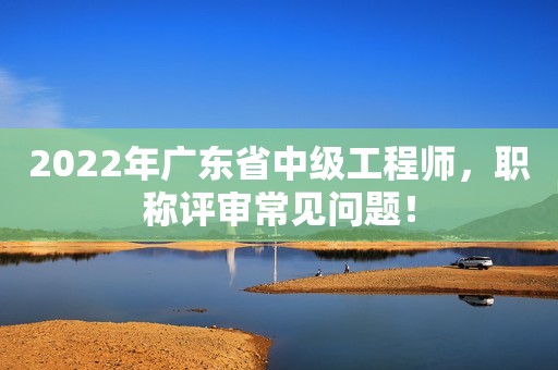 2022年广东省中级工程师，职称评审常见问题！