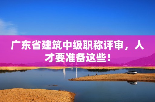 广东省建筑中级职称评审，人才要准备这些！