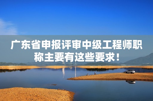 广东省申报评审中级工程师职称主要有这些要求！