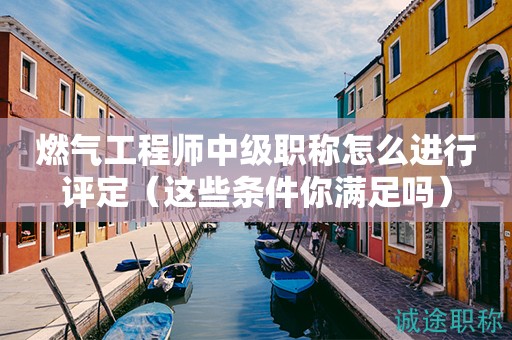 燃气工程师中级职称怎么进行评定（这些条件你满足吗）