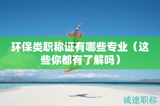 环保类职称证有哪些专业（这些你都有了解吗）