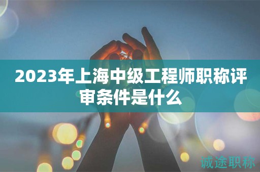 2023年上海中级工程师职称评审条件是什么