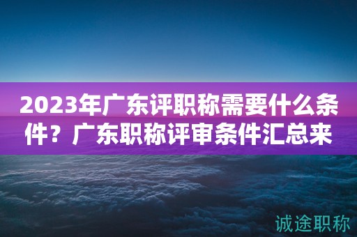 2023年广东评职称需要什么条件？广东职称评审条件汇总来啦！