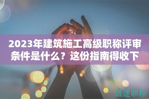 2024年建筑施工高级职称评审条件是什么？这份指南得收下