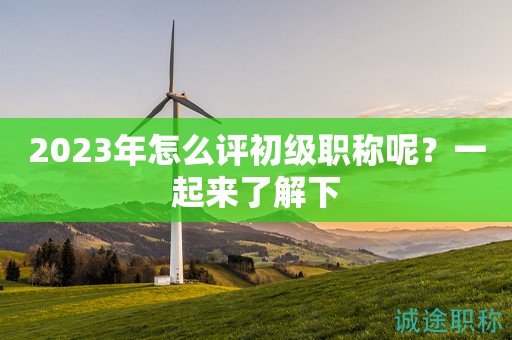 2023年怎么评初级职称呢？一起来了解下
