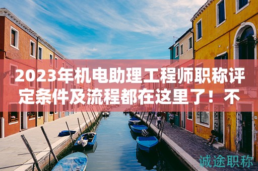 2023年机电助理工程师职称评定条件及流程都在这里了！不要错过了