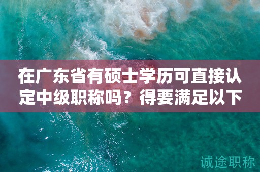 在广东省有硕士学历可直接认定中级职称吗？得要满足以下条件
