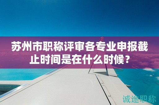 苏州市职称评审各专业申报截止时间是在什么时候？