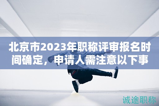 北京市2023年职称评审报名时间确定，申请人需注意以下事项