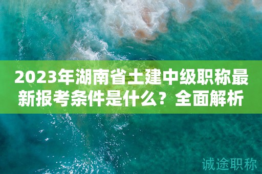 2023年湖南省土建中级职称最新报考条件是什么？全面解析