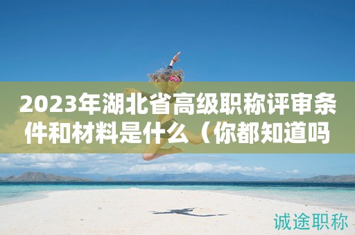 2023年湖北省高级职称评审条件和材料是什么（你都知道吗）
