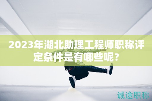 2023年湖北助理工程师职称评定条件是有哪些呢？