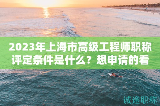 2023年上海市高级工程师职称评定条件是什么？想申请得看过来