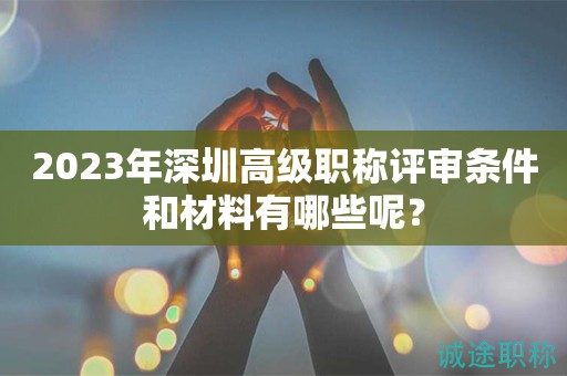 2023年深圳高级职称评审条件和材料有哪些呢？