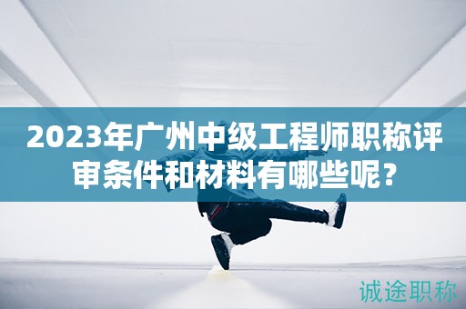 2023年广州中级工程师职称评审条件和材料有哪些呢？