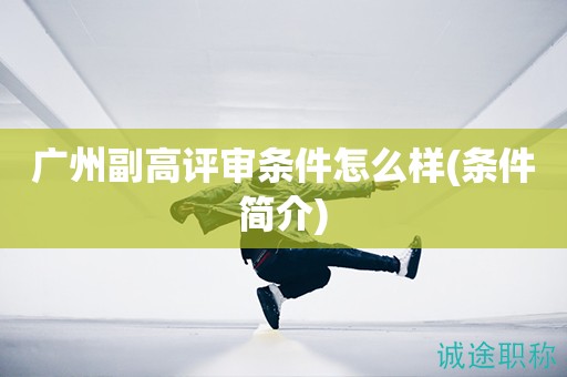 广州副高评审条件怎么样(评审条件简介来啦)