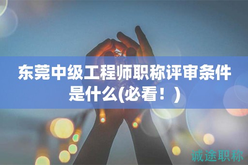 东莞中级工程师职称评审条件是什么(必看)
