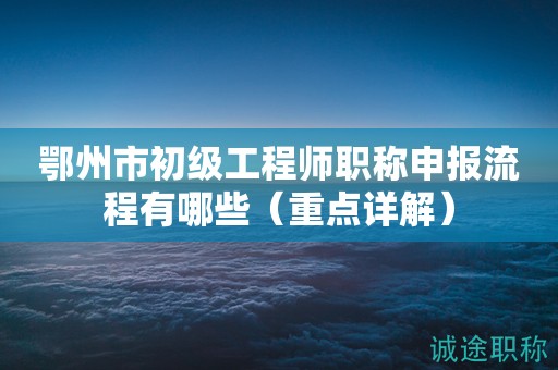 鄂州市初级工程师职称申报流程有哪些（重点详解）