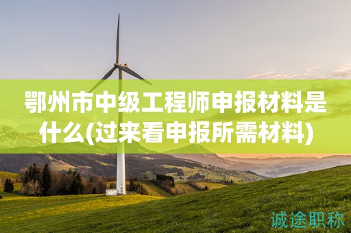 鄂州市中级工程师申报材料是什么(过来看申报所需材料)
