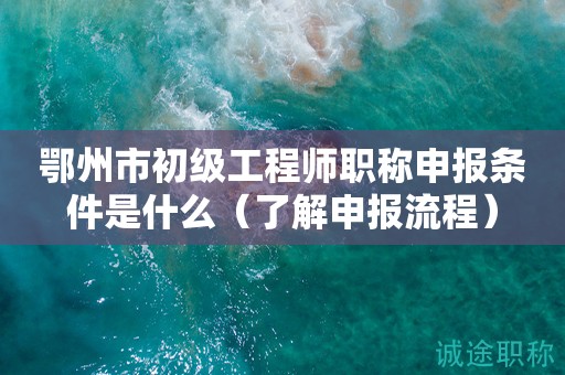鄂州市初级工程师职称申报条件是什么（先了解申报流程）