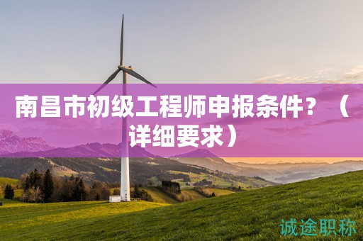 南昌市初级工程师申报条件是什么？这些详细要求知道吗？