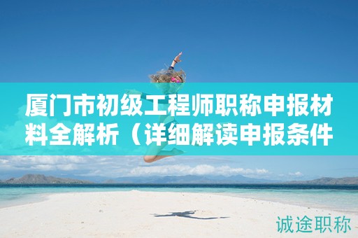 厦门市初级工程师职称申报材料全解析（详细解读申报条件与要求）