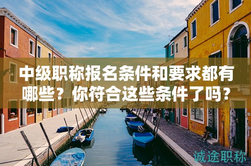 中级职称报名条件和要求都有哪些？你符合这些条件了吗？