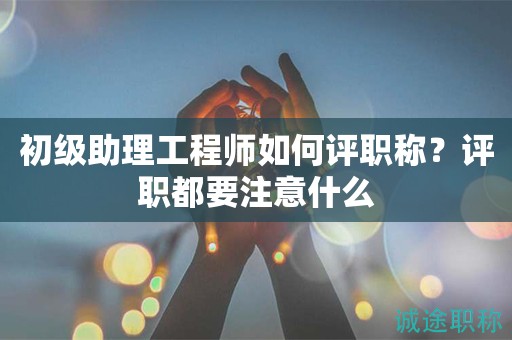 初级助理工程师如何评职称？评职都要注意什么
