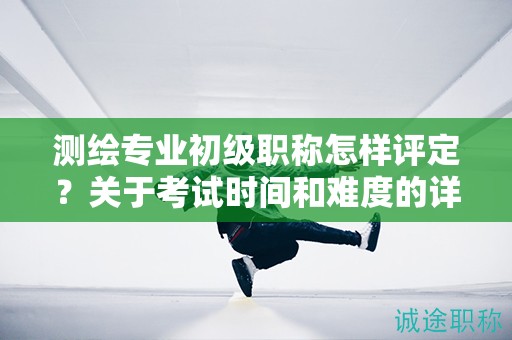 测绘专业初级职称怎样评定？关于考试时间和难度的详解