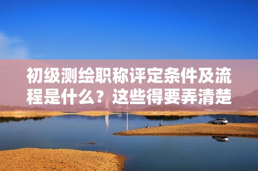 2024年初级测绘职称评定条件及流程是什么？这些得要弄清楚