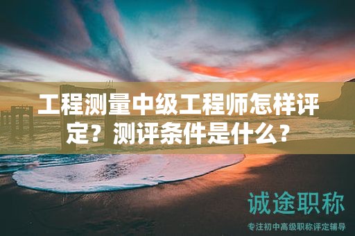 工程测量中级工程师怎样评定？测评条件是什么？